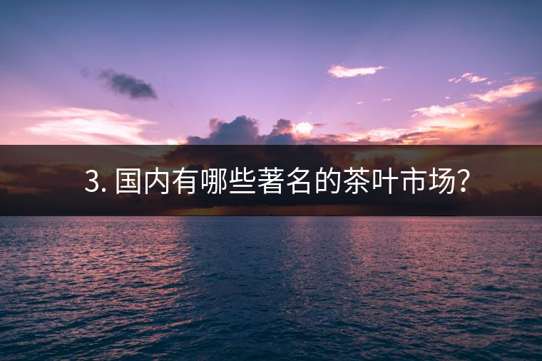 ? 3. 國(guó)內(nèi)有哪些著名的茶葉市場(chǎng)？