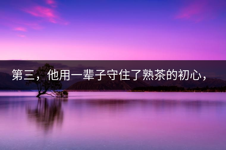 第三，他用一輩子守住了熟茶的初心，定下了熟茶的底線